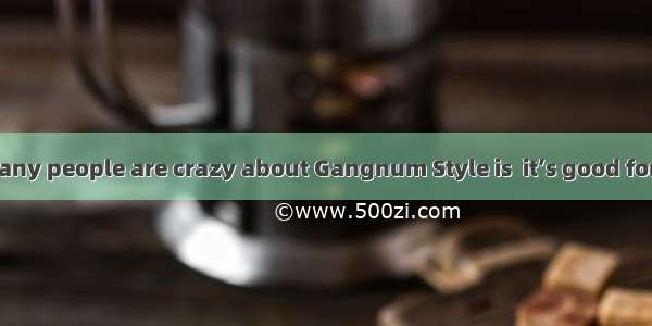 The reason  so many people are crazy about Gangnum Style is  it’s good for bodybuilding  a