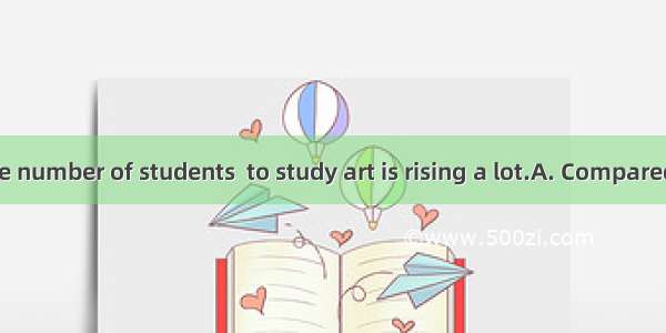  in China  the number of students  to study art is rising a lot.A. Compared with; choo