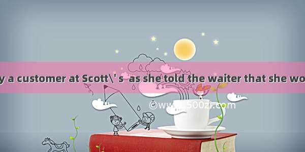 She was clearly a customer at Scott\' s  as she told the waiter that she would stick to her