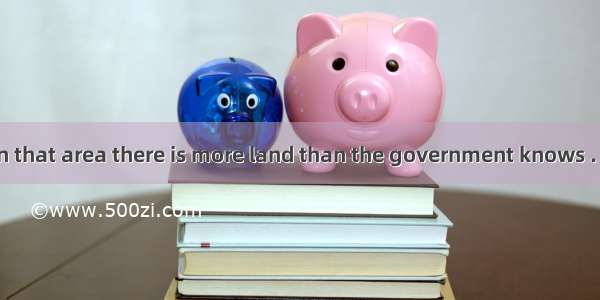 It’s said that in that area there is more land than the government knows . A. it what to d