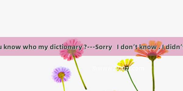 Peter  do you know who my dictionary ?---Sorry   I don’t know . I didn’t do it .A. has