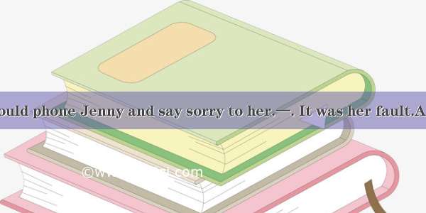 —I think you should phone Jenny and say sorry to her.—. It was her fault.A. No wayB. Not p