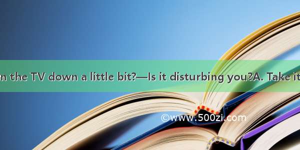 —Could you turn the TV down a little bit?—Is it disturbing you?A. Take it easyB. I\'m sorr