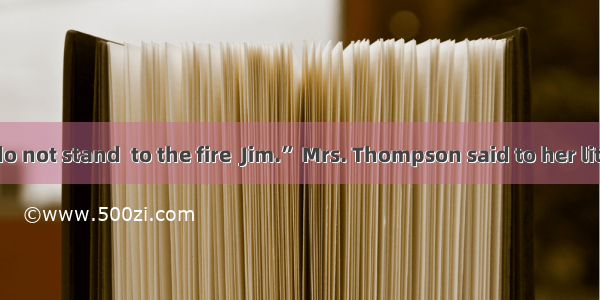 “Be careful  do not stand  to the fire  Jim.” Mrs. Thompson said to her little son.A. clos