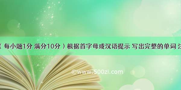 单词拼写（每小题1分 满分10分）根据首字母或汉语提示 写出完整的单词 注意形式变