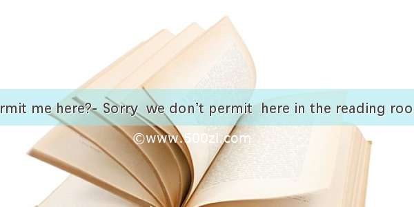 –Would you permit me here?- Sorry  we don’t permit  here in the reading room.A. smoking; s