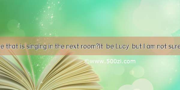 Who  it be that is singing in the next room?It  be Lucy  but I am not sure.A. can