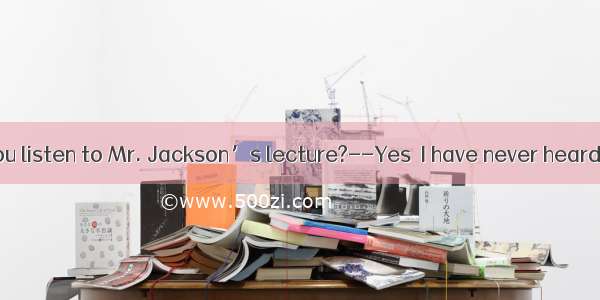 --Did you listen to Mr. Jackson’s lecture?--Yes  I have never heard a one.