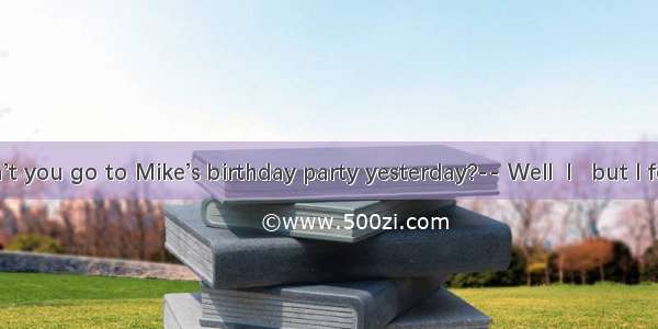 -- Why didn’t you go to Mike’s birthday party yesterday?-- Well  I   but I forgot it.A. sh