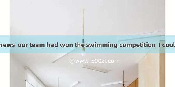 When I heard the news  our team had won the swimming competition  I couldn’t help crying.A