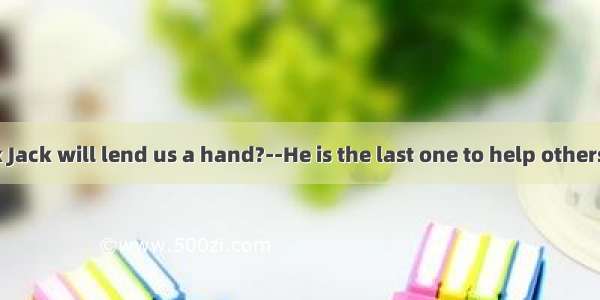 Do you think Jack will lend us a hand?--He is the last one to help others. He lend his