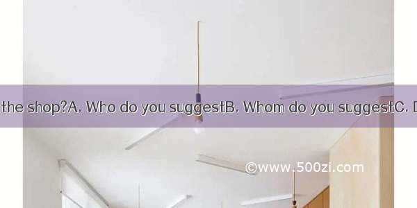 be sent to work in the shop?A. Who do you suggestB. Whom do you suggestC. Do you suggest w