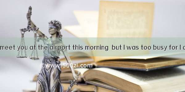 I had meant to meet you at the airport this morning  but I was too busy for I a report.A.