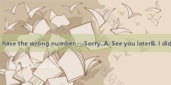 --I’m afraid you have the wrong number.---Sorry..A. See you laterB. I didn’t know that C.