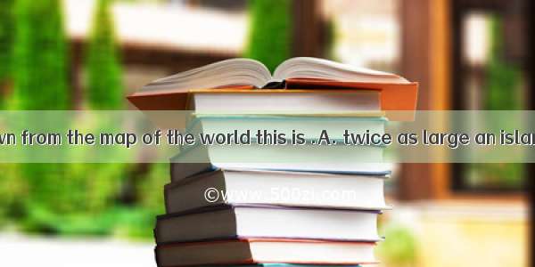 As we have known from the map of the world this is .A. twice as large an island as that B.