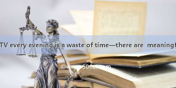 I think watching TV every evening is a waste of time—there are  meaningful things to do.A.