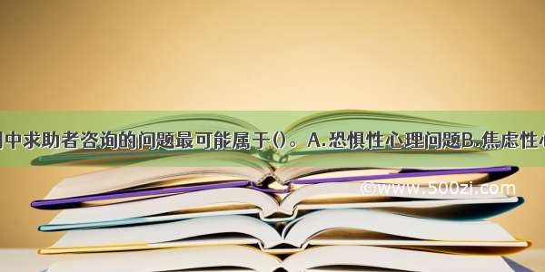 单选：本案例中求助者咨询的问题最可能属于()。A.恐惧性心理问题B.焦虑性心理问题C.抑