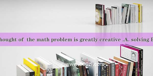 The way you thought of  the math problem is greatly creative .A. solving B. settlingC. to