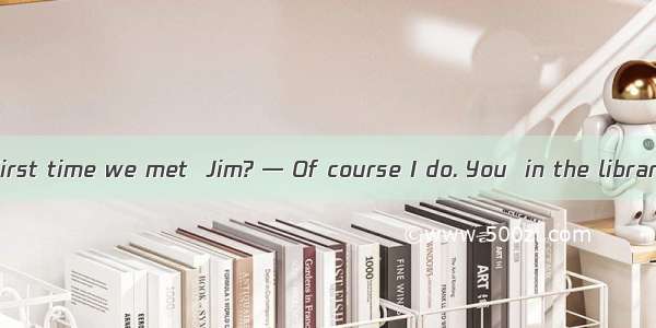 — Remember the first time we met  Jim? — Of course I do. You  in the library.A. were readi