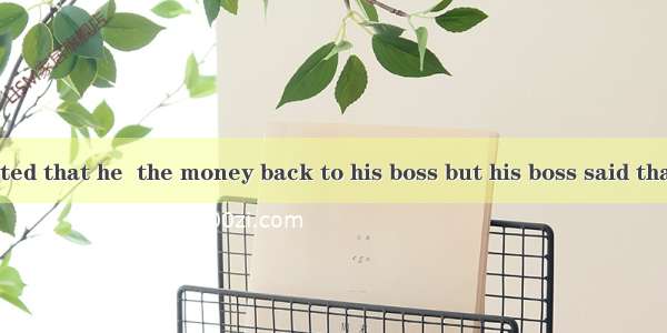 Mr. Tiger insisted that he  the money back to his boss but his boss said that he didn’t re