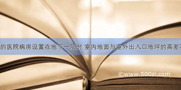 人防工程内的医院病房设置在地下一层时 室内地面与室外出入口地坪的高差不大于（）。