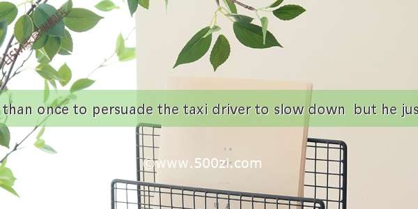 I tried more than once to persuade the taxi driver to slow down  but he just  listen.A. sh