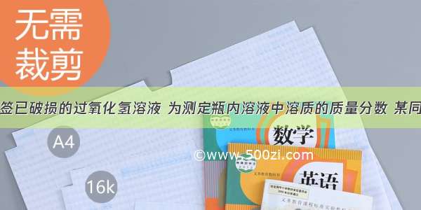 现有一瓶标签已破损的过氧化氢溶液 为测定瓶内溶液中溶质的质量分数 某同学取该溶液