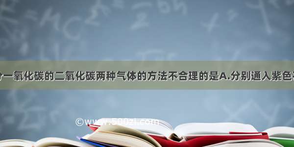 下列用来区分一氧化碳的二氧化碳两种气体的方法不合理的是A.分别通入紫色石蕊试液B.分