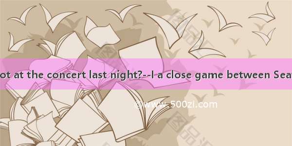 Why were you not at the concert last night?--I a close game between Seattle and Miami.A