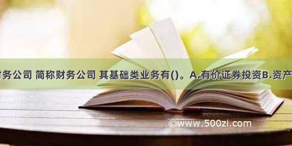 企业集团财务公司 简称财务公司 其基础类业务有()。A.有价证券投资B.资产业务C.负债