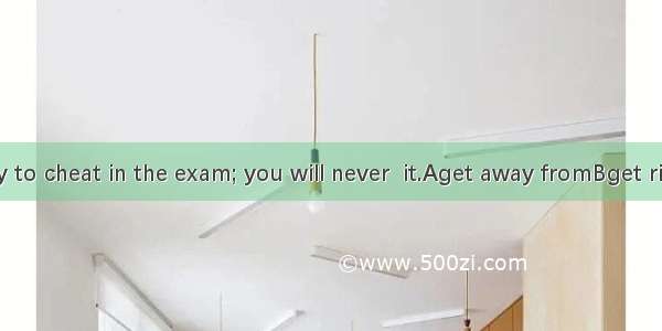 Don’t try to cheat in the exam; you will never  it.Aget away fromBget rid ofCget