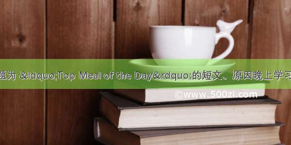 用英语写一篇题为 “Top Meal of the Day”的短文。原因晚上学习太晚 不吃早饭