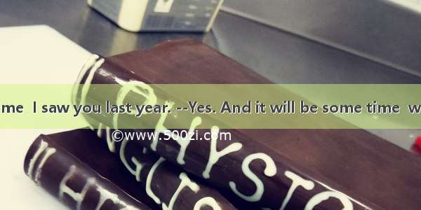 It is a long time  I saw you last year. --Yes. And it will be some time  we see each ot