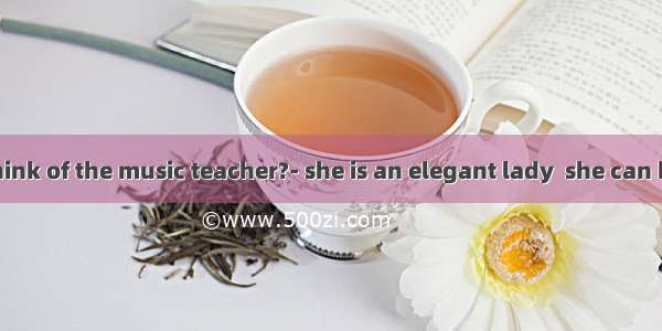 -What do you think of the music teacher?- she is an elegant lady  she can be extremely dif