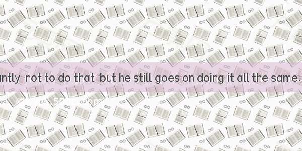 He is constantly  not to do that  but he still goes on doing it all the same.A. tellingB.