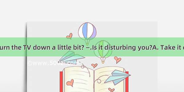 — Could you turn the TV down a little bit? —.Is it disturbing you?A. Take it easyB. I\'m so