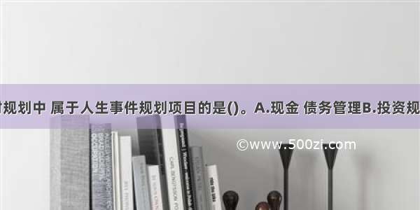 在下列理财规划中 属于人生事件规划项目的是()。A.现金 债务管理B.投资规划C.税收规