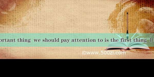 The most important thing  we should pay attention to is the first thing  I have said.A. w