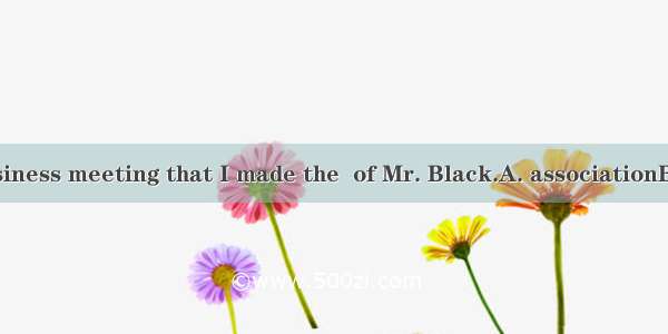 It was in the business meeting that I made the  of Mr. Black.A. associationB. acknowledgem