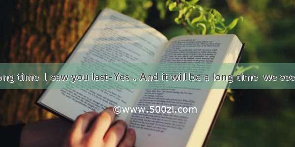 ---It is a long time  I saw you last-Yes．And it will be a long time  we see each other