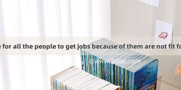 It’s impossible for all the people to get jobs because of them are not fit for them.A. non