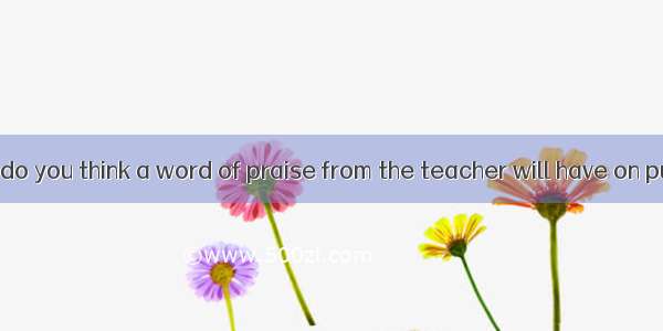 What a great  do you think a word of praise from the teacher will have on pupils?A. resul