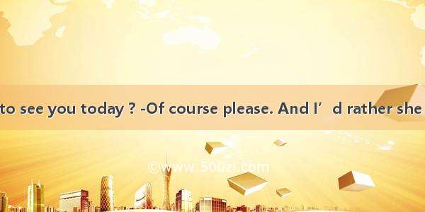 --  she come to see you today ? -Of course please. And I’d rather she  me the truth