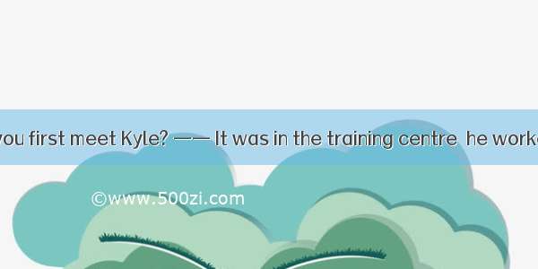 —— Where did you first meet Kyle? —— It was in the training centre  he worked.A. that B. t