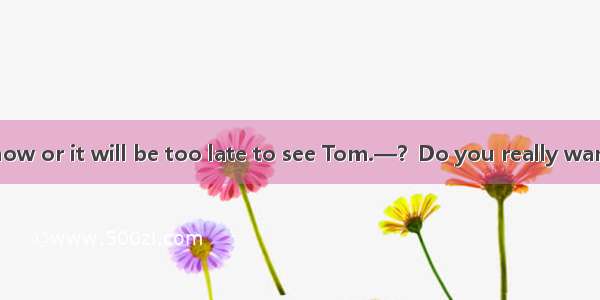 —I must be off now or it will be too late to see Tom.—？Do you really want to see that dull