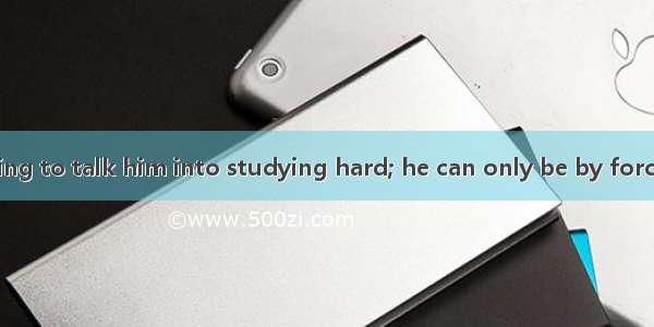 It is no use trying to talk him into studying hard; he can only be by force.A. upsetB. ha