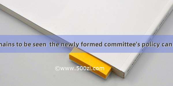 (·陕西 20)It remains to be seen  the newly formed committee's policy can be put into pra