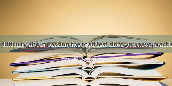 There  be any difficulty about passing the road test since you have practised a lot in the