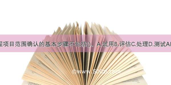 工程项目范围确认的基本步骤不包括()。A.试用B.评估C.处理D.测试ABCD