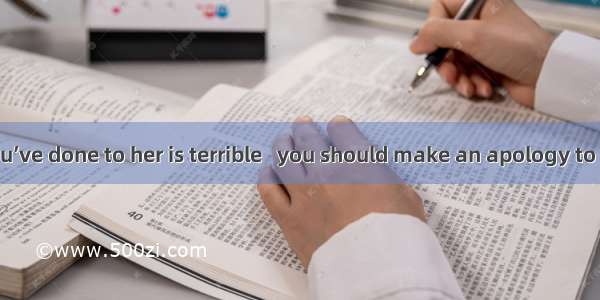 The wrong you’ve done to her is terrible   you should make an apology to her  I think. A.